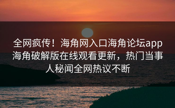 全网疯传！海角网入口海角论坛app海角破解版在线观看更新，热门当事人秘闻全网热议不断