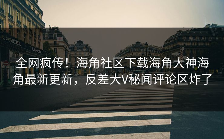 全网疯传！海角社区下载海角大神海角最新更新，反差大V秘闻评论区炸了