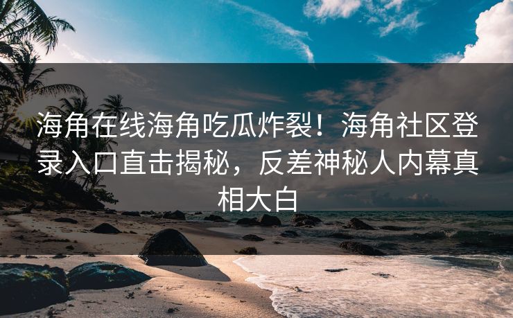 海角在线海角吃瓜炸裂！海角社区登录入口直击揭秘，反差神秘人内幕真相大白