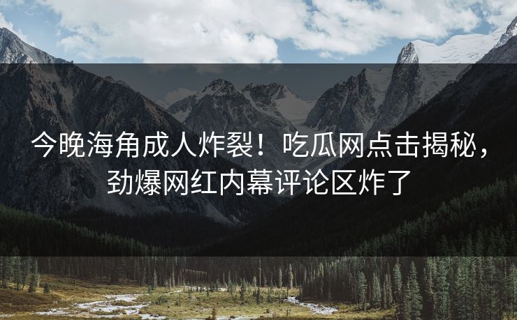 今晚海角成人炸裂！吃瓜网点击揭秘，劲爆网红内幕评论区炸了
