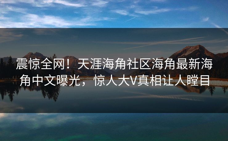震惊全网！天涯海角社区海角最新海角中文曝光，惊人大V真相让人瞠目