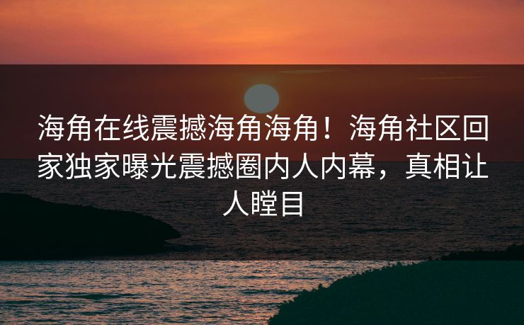 海角在线震撼海角海角！海角社区回家独家曝光震撼圈内人内幕，真相让人瞠目