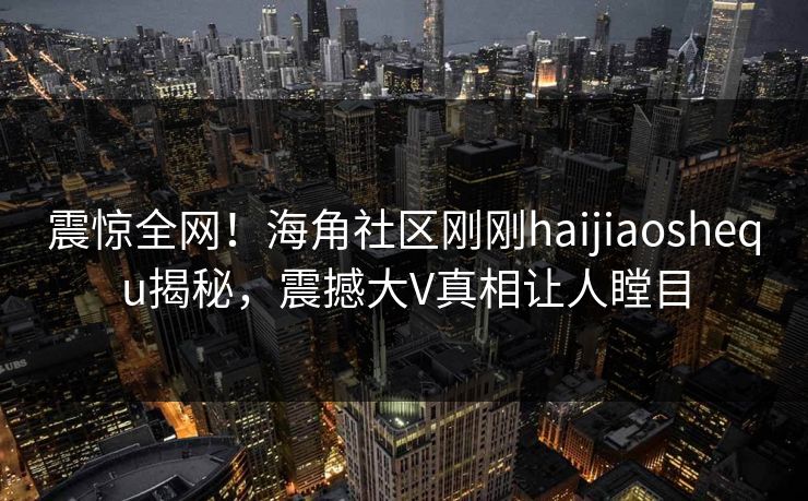 震惊全网！海角社区刚刚haijiaoshequ揭秘，震撼大V真相让人瞠目
