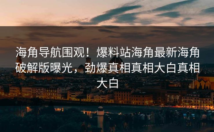 海角导航围观！爆料站海角最新海角破解版曝光，劲爆真相真相大白真相大白