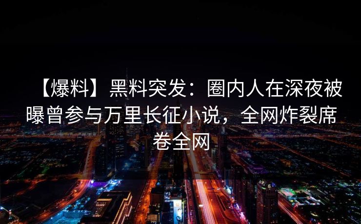 【爆料】黑料突发：圈内人在深夜被曝曾参与万里长征小说，全网炸裂席卷全网
