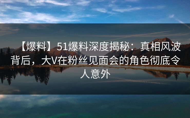 【爆料】51爆料深度揭秘：真相风波背后，大V在粉丝见面会的角色彻底令人意外