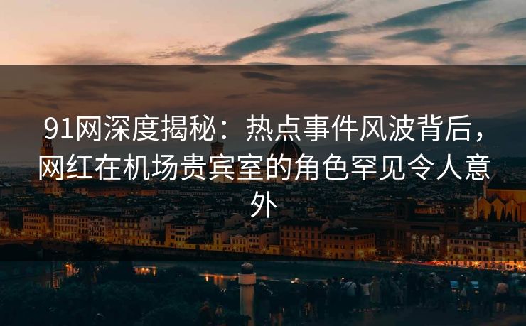 91网深度揭秘：热点事件风波背后，网红在机场贵宾室的角色罕见令人意外