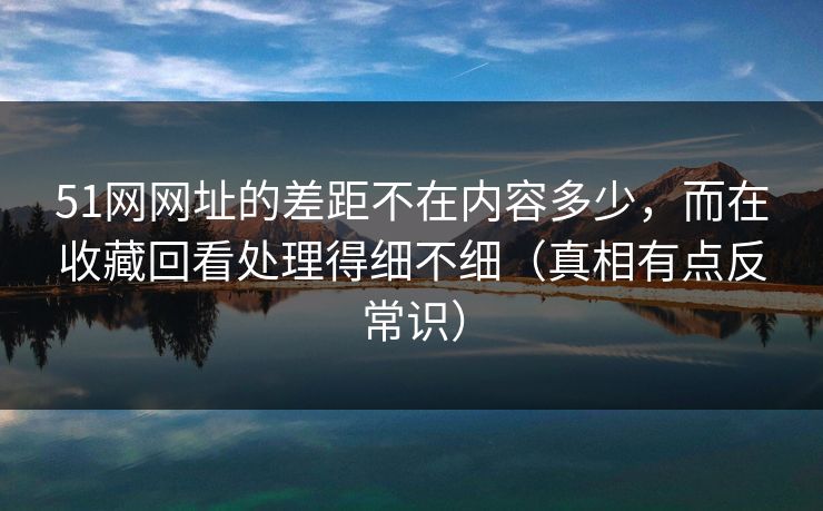 51网网址的差距不在内容多少,而在收藏回看处理得细不细(真相有点反常识) 51网网址的差距不在内容多少,而在收藏回看处理得细不细(真相有点反常识)