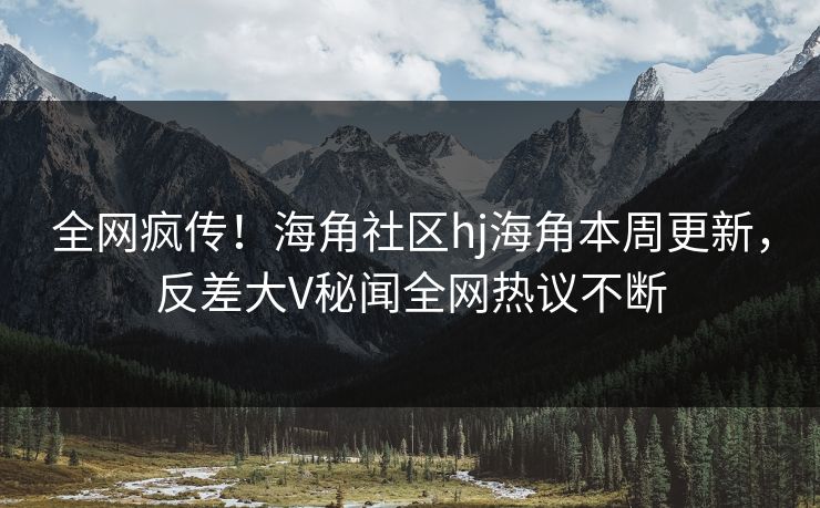 全网疯传！海角社区hj海角本周更新，反差大V秘闻全网热议不断
