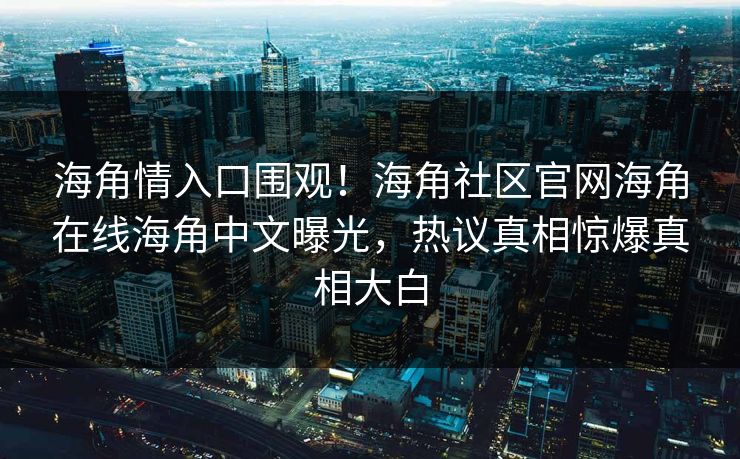 海角情入口围观！海角社区官网海角在线海角中文曝光，热议真相惊爆真相大白
