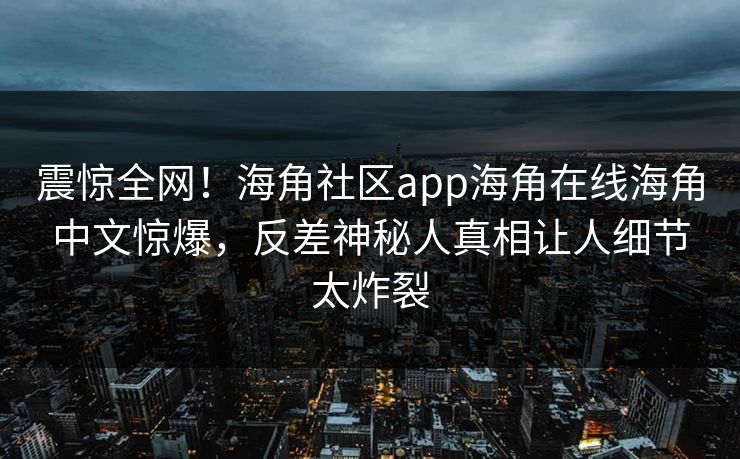 震惊全网！海角社区app海角在线海角中文惊爆，反差神秘人真相让人细节太炸裂