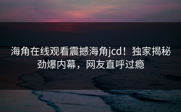 海角在线观看震撼海角jcd！独家揭秘劲爆内幕，网友直呼过瘾