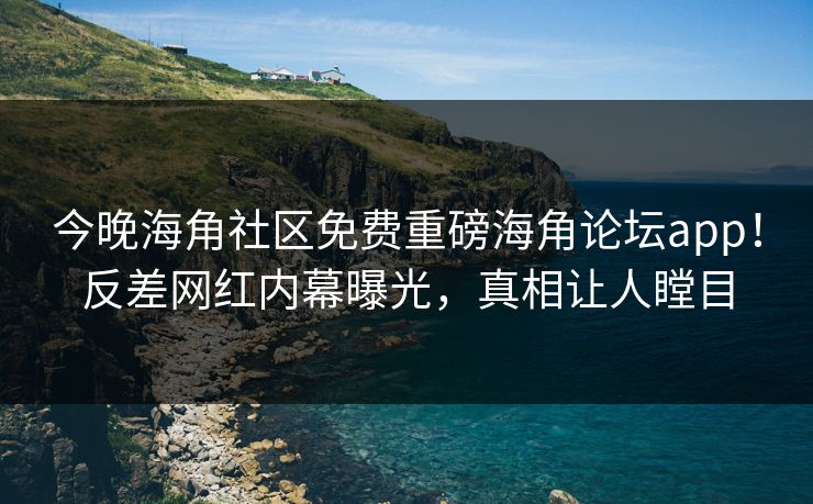 今晚海角社区免费重磅海角论坛app！反差网红内幕曝光，真相让人瞠目