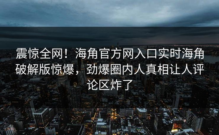 震惊全网！海角官方网入口实时海角破解版惊爆，劲爆圈内人真相让人评论区炸了
