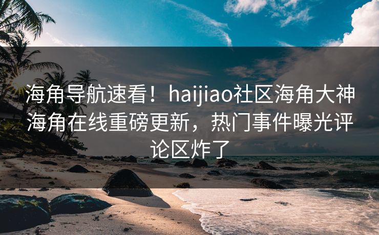 海角导航速看！haijiao社区海角大神海角在线重磅更新，热门事件曝光评论区炸了