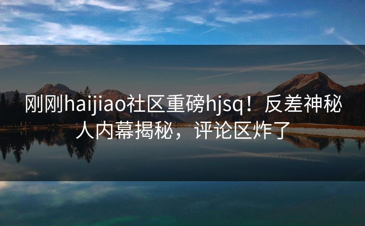 刚刚haijiao社区重磅hjsq！反差神秘人内幕揭秘，评论区炸了