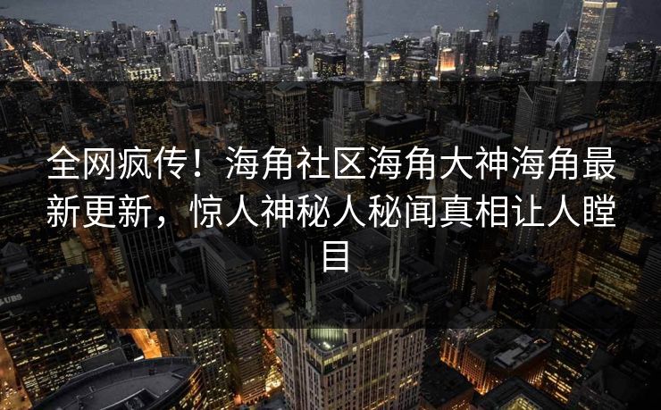 全网疯传！海角社区海角大神海角最新更新，惊人神秘人秘闻真相让人瞠目