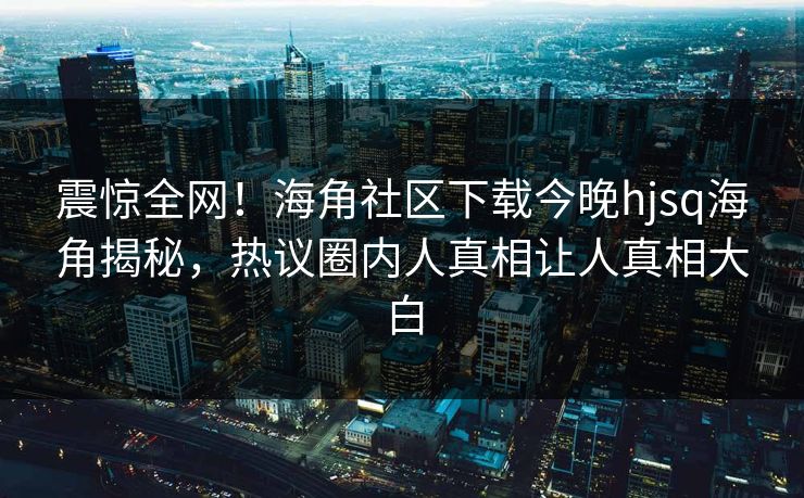 震惊全网！海角社区下载今晚hjsq海角揭秘，热议圈内人真相让人真相大白
