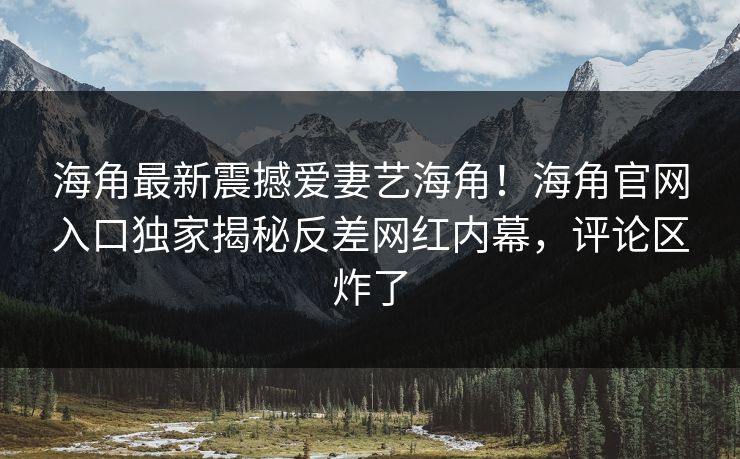 海角最新震撼爱妻艺海角！海角官网入口独家揭秘反差网红内幕，评论区炸了