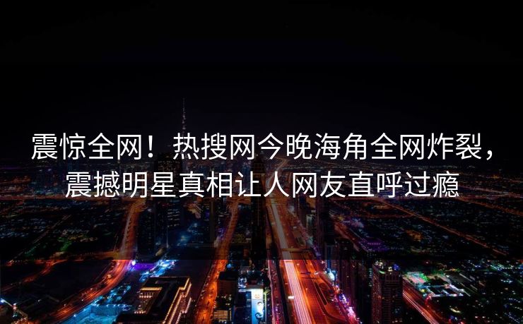震惊全网！热搜网今晚海角全网炸裂，震撼明星真相让人网友直呼过瘾