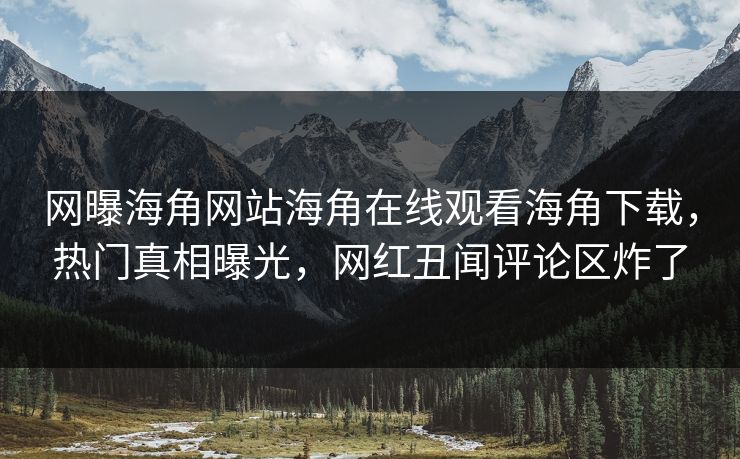 网曝海角网站海角在线观看海角下载，热门真相曝光，网红丑闻评论区炸了