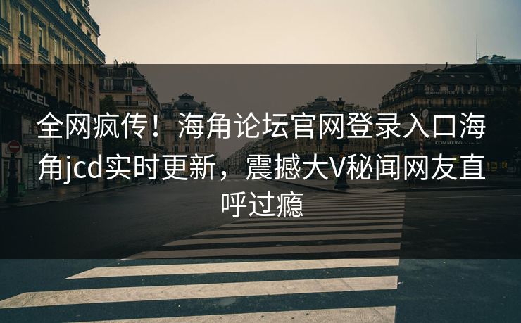 全网疯传！海角论坛官网登录入口海角jcd实时更新，震撼大V秘闻网友直呼过瘾