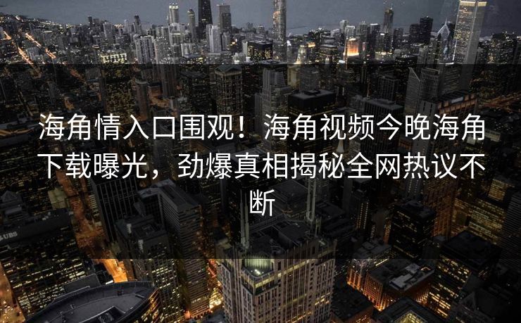海角情入口围观！海角视频今晚海角下载曝光，劲爆真相揭秘全网热议不断