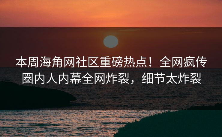 本周海角网社区重磅热点！全网疯传圈内人内幕全网炸裂，细节太炸裂
