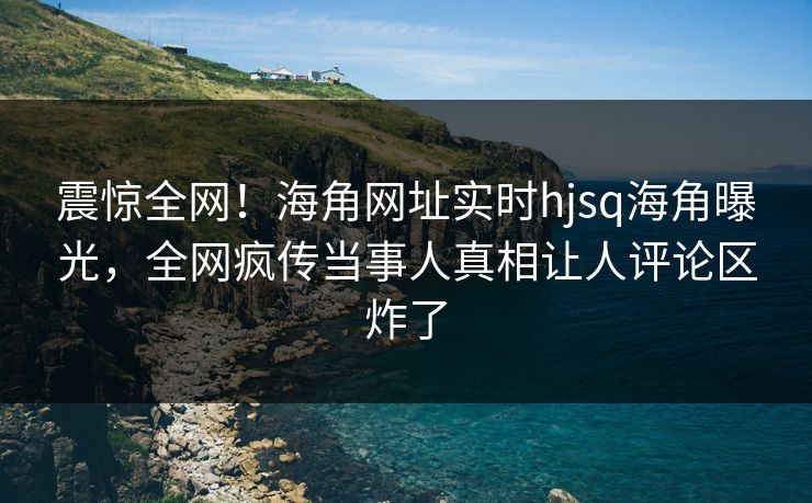 震惊全网！海角网址实时hjsq海角曝光，全网疯传当事人真相让人评论区炸了
