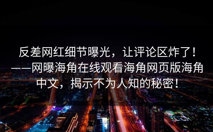 反差网红细节曝光，让评论区炸了！——网曝海角在线观看海角网页版海角中文，揭示不为人知的秘密！