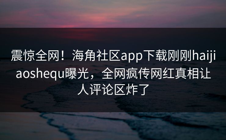 震惊全网！海角社区app下载刚刚haijiaoshequ曝光，全网疯传网红真相让人评论区炸了