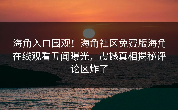 海角入口围观！海角社区免费版海角在线观看丑闻曝光，震撼真相揭秘评论区炸了