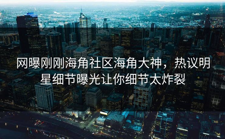 网曝刚刚海角社区海角大神，热议明星细节曝光让你细节太炸裂