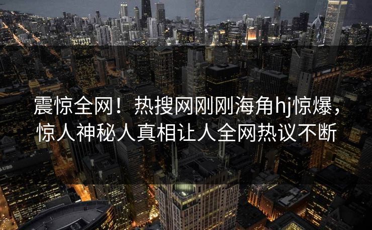震惊全网！热搜网刚刚海角hj惊爆，惊人神秘人真相让人全网热议不断