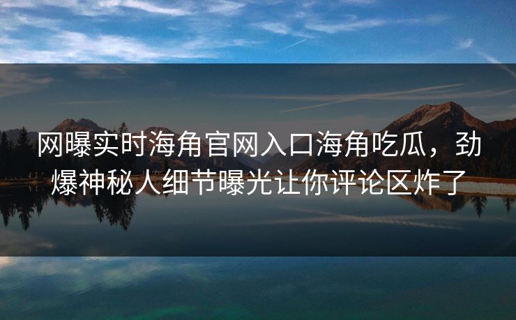 网曝实时海角官网入口海角吃瓜，劲爆神秘人细节曝光让你评论区炸了