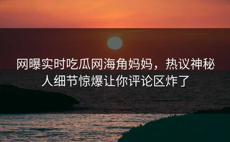 网曝实时吃瓜网海角妈妈，热议神秘人细节惊爆让你评论区炸了