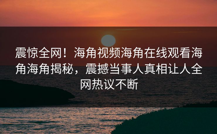 震惊全网！海角视频海角在线观看海角海角揭秘，震撼当事人真相让人全网热议不断