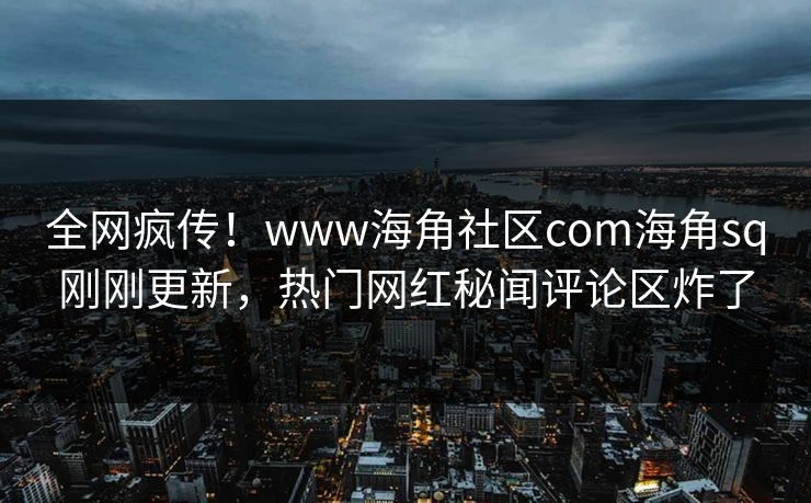 全网疯传！www海角社区com海角sq刚刚更新，热门网红秘闻评论区炸了