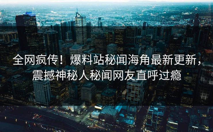 全网疯传！爆料站秘闻海角最新更新，震撼神秘人秘闻网友直呼过瘾