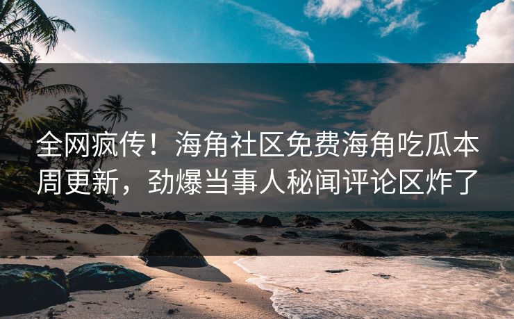 全网疯传！海角社区免费海角吃瓜本周更新，劲爆当事人秘闻评论区炸了