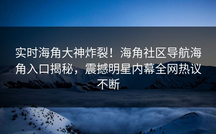 实时海角大神炸裂！海角社区导航海角入口揭秘，震撼明星内幕全网热议不断