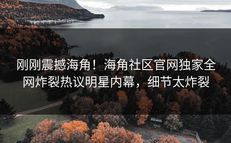 刚刚震撼海角！海角社区官网独家全网炸裂热议明星内幕，细节太炸裂