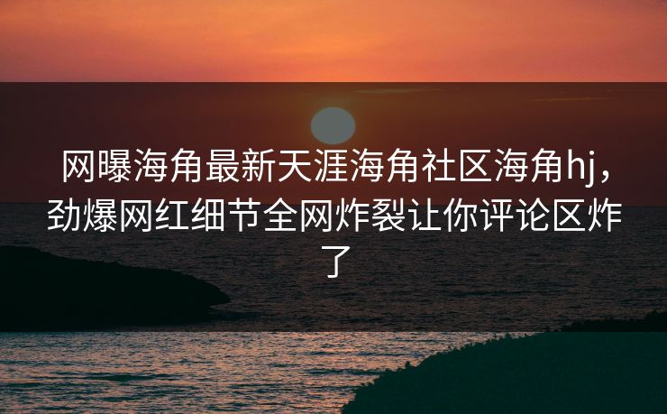 网曝海角最新天涯海角社区海角hj，劲爆网红细节全网炸裂让你评论区炸了