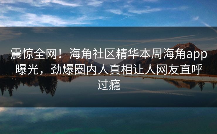 震惊全网！海角社区精华本周海角app曝光，劲爆圈内人真相让人网友直呼过瘾
