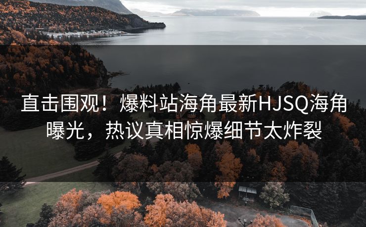 直击围观！爆料站海角最新HJSQ海角曝光，热议真相惊爆细节太炸裂