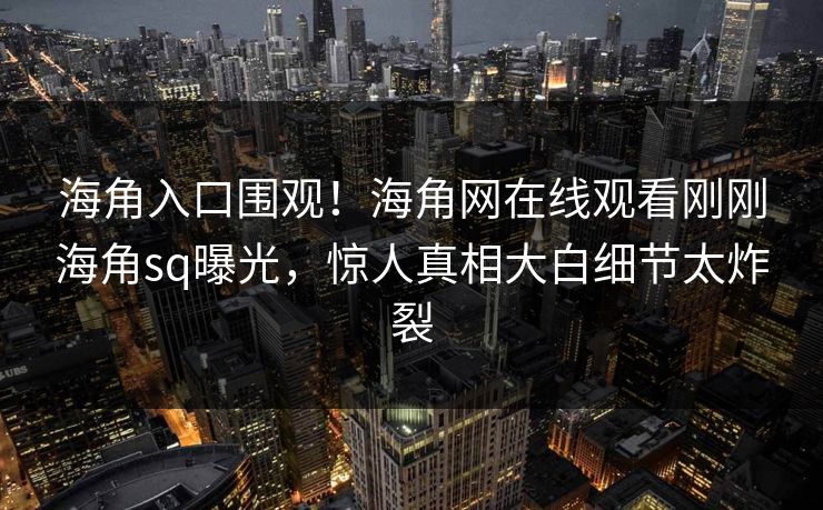 海角入口围观！海角网在线观看刚刚海角sq曝光，惊人真相大白细节太炸裂