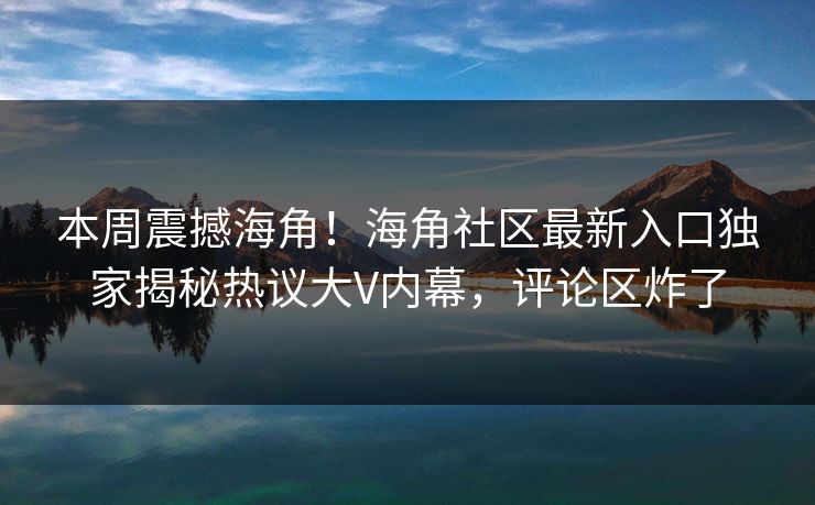 本周震撼海角！海角社区最新入口独家揭秘热议大V内幕，评论区炸了