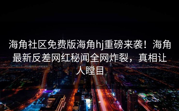 海角社区免费版海角hj重磅来袭！海角最新反差网红秘闻全网炸裂，真相让人瞠目