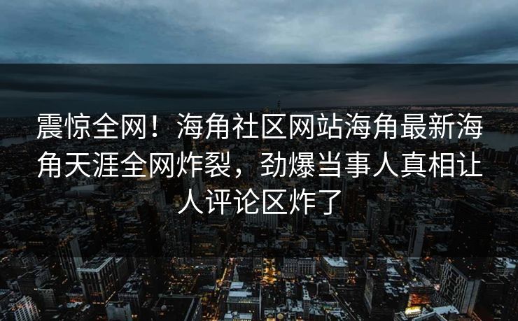 震惊全网！海角社区网站海角最新海角天涯全网炸裂，劲爆当事人真相让人评论区炸了