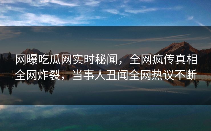 网曝吃瓜网实时秘闻，全网疯传真相全网炸裂，当事人丑闻全网热议不断